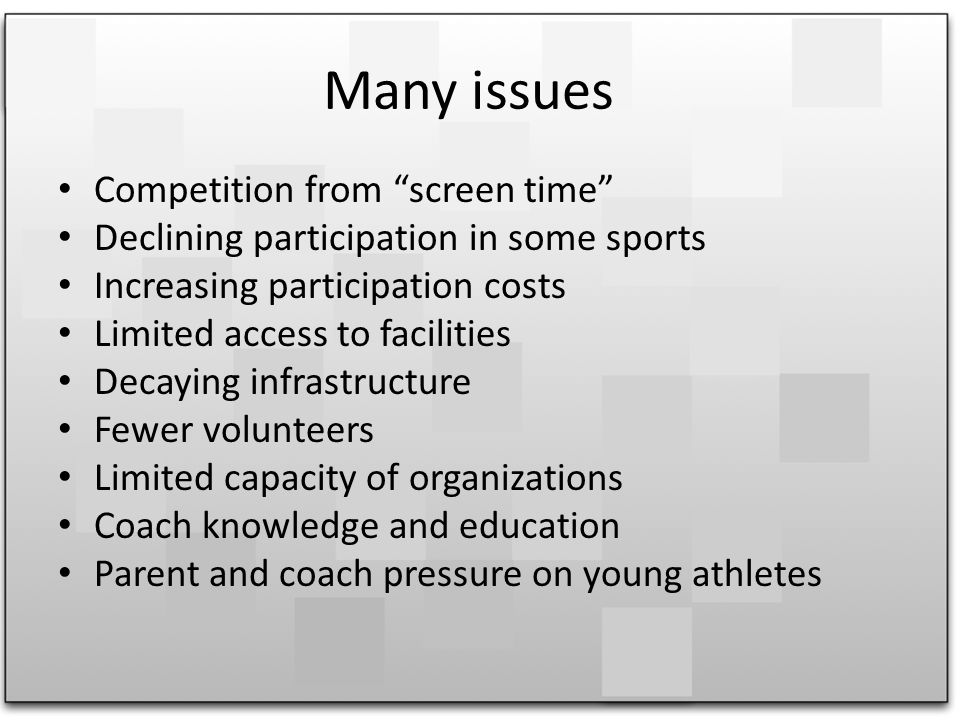 Many issues Competition from screen time Declining participation in some sports Increasing participation costs Limited access to facilities Decaying infrastructure Fewer volunteers Limited capacity of organizations Coach knowledge and education Parent and coach pressure on young athletes