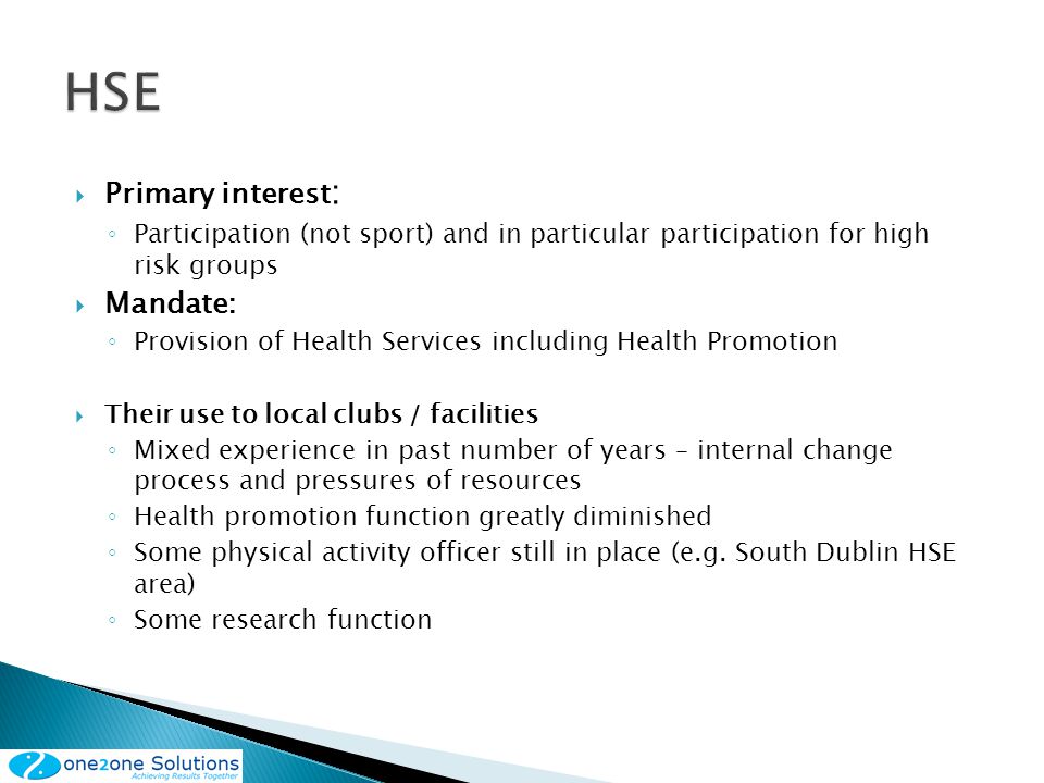 Primary interest : Participation (not sport) and in particular participation for high risk groups Mandate: Provision of Health Services including Health Promotion Their use to local clubs / facilities Mixed experience in past number of years – internal change process and pressures of resources Health promotion function greatly diminished Some physical activity officer still in place (e.g.