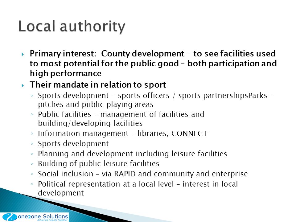 Primary interest: County development - to see facilities used to most potential for the public good – both participation and high performance Their mandate in relation to sport Sports development – sports officers / sports partnershipsParks – pitches and public playing areas Public facilities – management of facilities and building/developing facilities Information management – libraries, CONNECT Sports development Planning and development including leisure facilities Building of public leisure facilities Social inclusion – via RAPID and community and enterprise Political representation at a local level – interest in local development