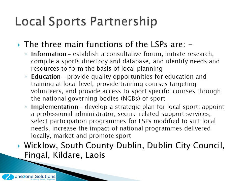 The three main functions of the LSPs are: - Information - establish a consultative forum, initiate research, compile a sports directory and database, and identify needs and resources to form the basis of local planning Education - provide quality opportunities for education and training at local level, provide training courses targeting volunteers, and provide access to sport specific courses through the national governing bodies (NGBs) of sport Implementation - develop a strategic plan for local sport, appoint a professional administrator, secure related support services, select participation programmes for LSPs modified to suit local needs, increase the impact of national programmes delivered locally, market and promote sport Wicklow, South County Dublin, Dublin City Council, Fingal, Kildare, Laois