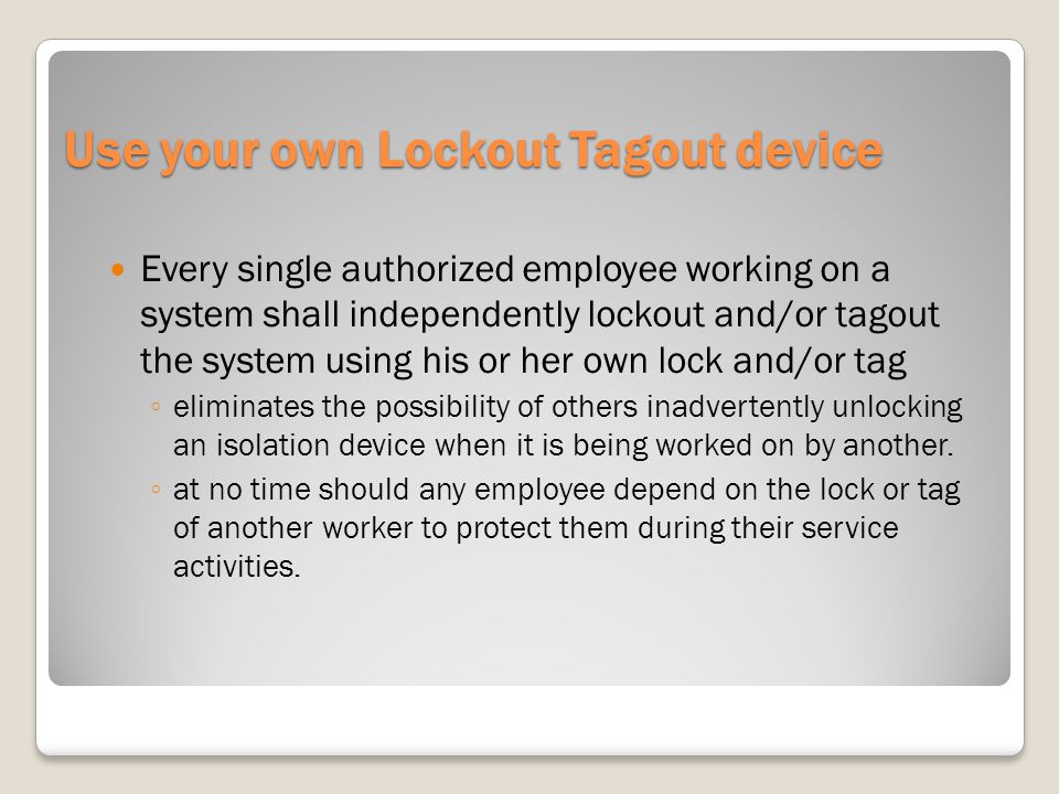 Use your own Lockout Tagout device Every single authorized employee working on a system shall independently lockout and/or tagout the system using his or her own lock and/or tag eliminates the possibility of others inadvertently unlocking an isolation device when it is being worked on by another.