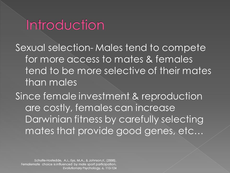 Sexual selection- Males tend to compete for more access to mates & females tend to be more selective of their mates than males Since female investment & reproduction are costly, females can increase Darwinian fitness by carefully selecting mates that provide good genes, etc… Schulte-Hostedde, A.I., Eys, M.A., & Johnson,K.