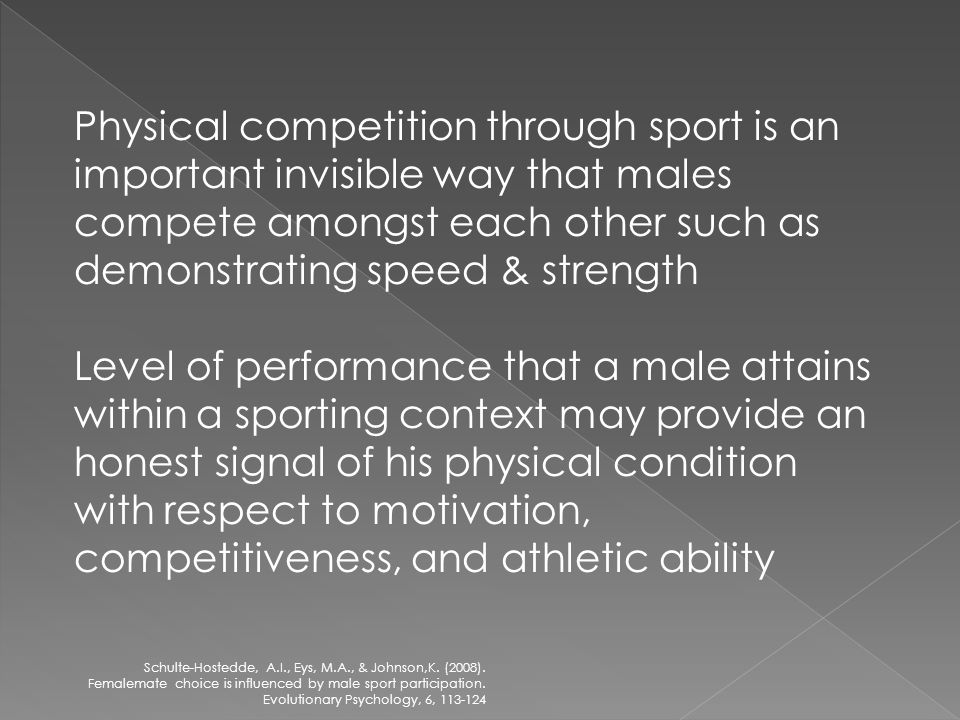 Physical competition through sport is an important invisible way that males compete amongst each other such as demonstrating speed & strength Level of performance that a male attains within a sporting context may provide an honest signal of his physical condition with respect to motivation, competitiveness, and athletic ability Schulte-Hostedde, A.I., Eys, M.A., & Johnson,K.