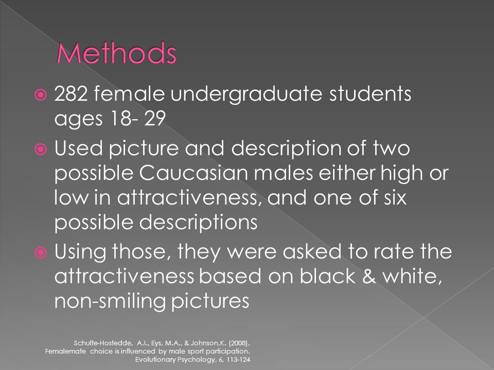 282 female undergraduate students ages Used picture and description of two possible Caucasian males either high or low in attractiveness, and one of six possible descriptions Using those, they were asked to rate the attractiveness based on black & white, non-smiling pictures Schulte-Hostedde, A.I., Eys, M.A., & Johnson,K.
