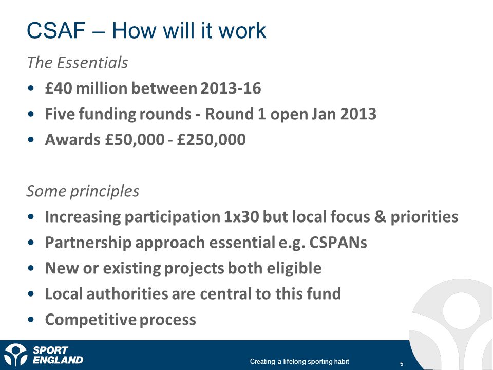 Creating a lifelong sporting habit CSAF – How will it work 5 The Essentials £40 million between Five funding rounds - Round 1 open Jan 2013 Awards £50,000 - £250,000 Some principles Increasing participation 1x30 but local focus & priorities Partnership approach essential e.g.