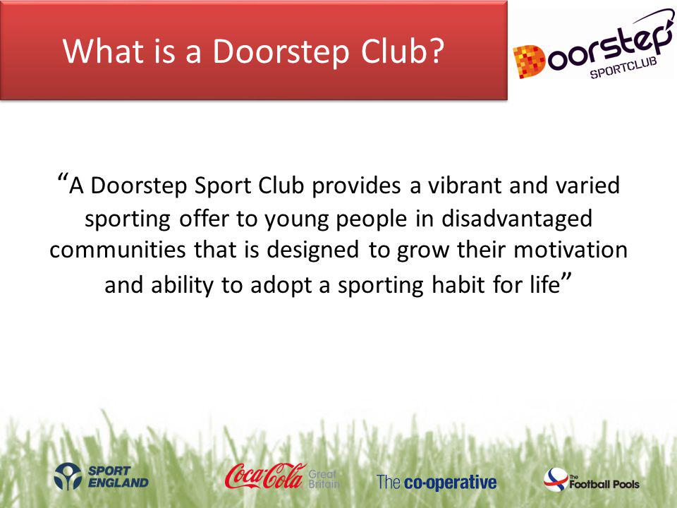 A Doorstep Sport Club provides a vibrant and varied sporting offer to young people in disadvantaged communities that is designed to grow their motivation and ability to adopt a sporting habit for life What is a Doorstep Club