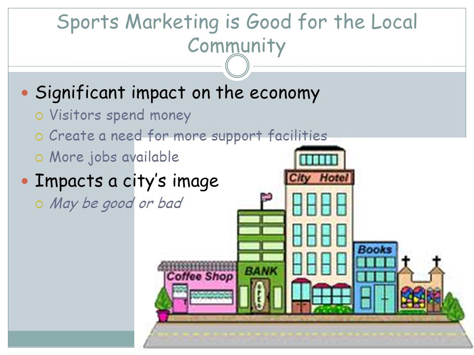 Sports Marketing is Good for the Local Community Significant impact on the economy Visitors spend money Create a need for more support facilities More jobs available Impacts a citys image May be good or bad