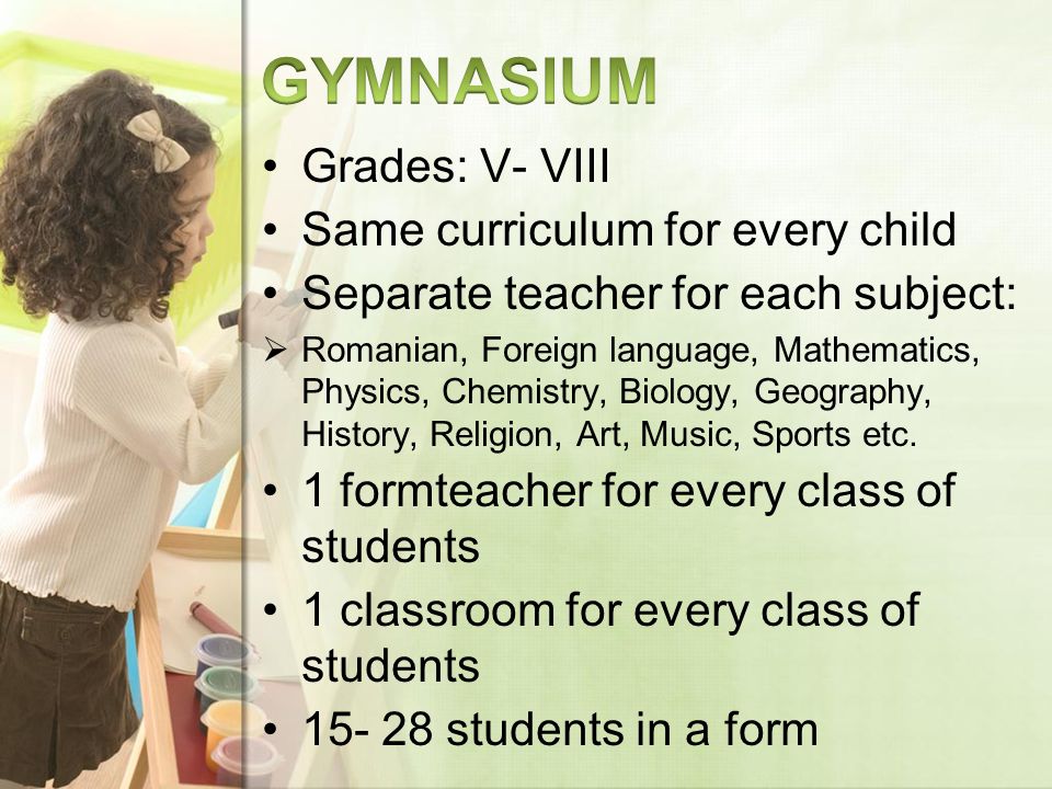 Grades: V- VIII Same curriculum for every child Separate teacher for each subject: Romanian, Foreign language, Mathematics, Physics, Chemistry, Biology, Geography, History, Religion, Art, Music, Sports etc.