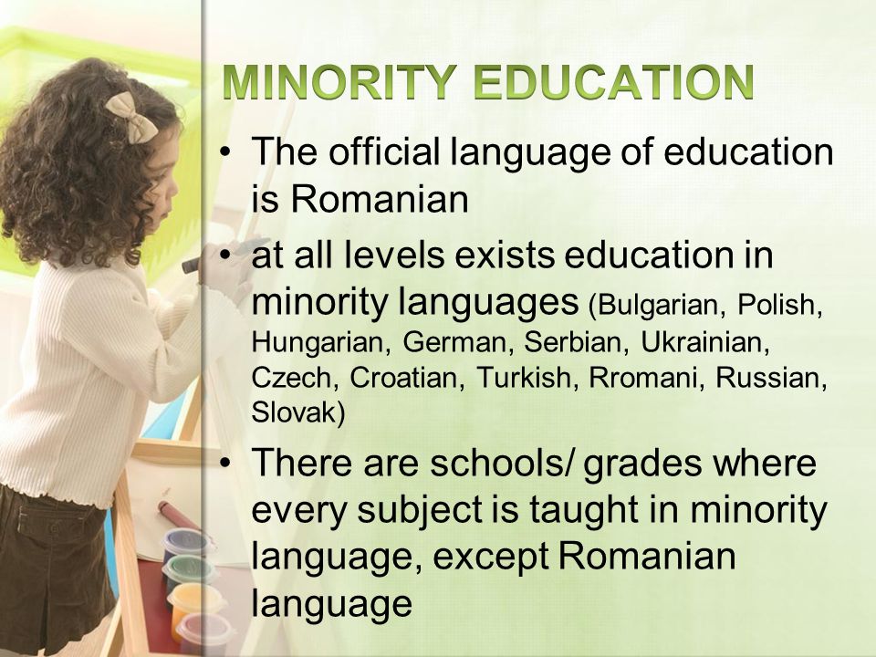 The official language of education is Romanian at all levels exists education in minority languages (Bulgarian, Polish, Hungarian, German, Serbian, Ukrainian, Czech, Croatian, Turkish, Rromani, Russian, Slovak) There are schools/ grades where every subject is taught in minority language, except Romanian language