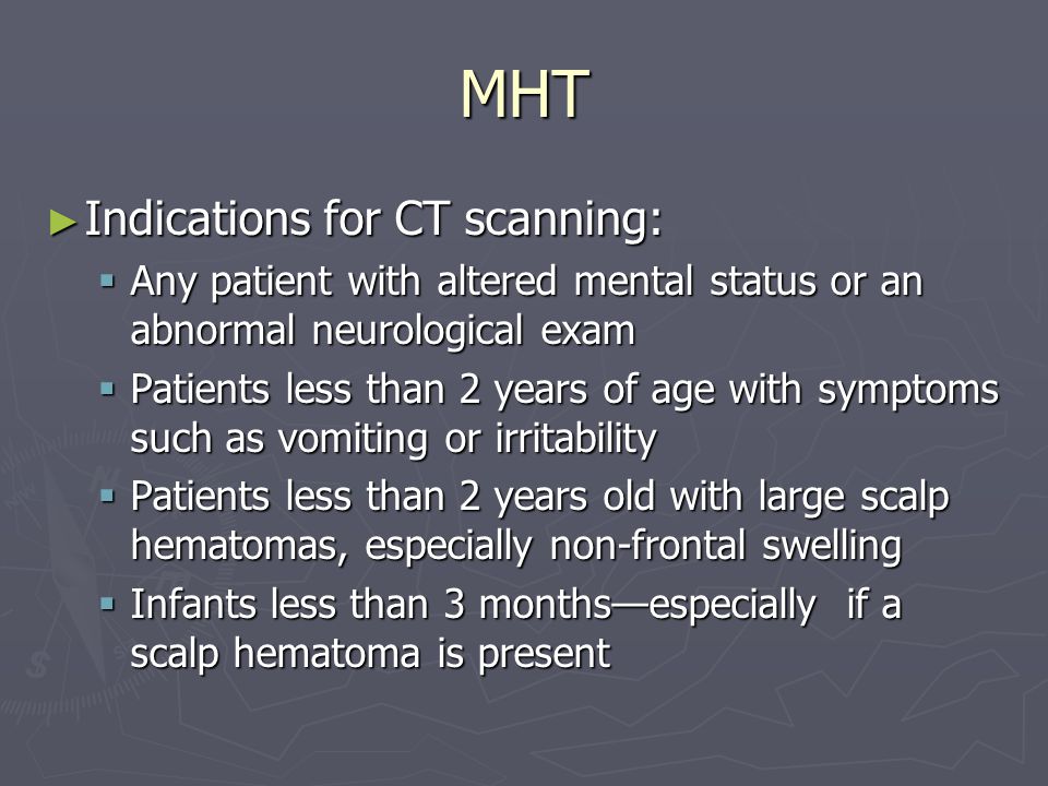 MHT Indications for CT scanning: Indications for CT scanning: Any patient with altered mental status or an abnormal neurological exam Any patient with altered mental status or an abnormal neurological exam Patients less than 2 years of age with symptoms such as vomiting or irritability Patients less than 2 years of age with symptoms such as vomiting or irritability Patients less than 2 years old with large scalp hematomas, especially non-frontal swelling Patients less than 2 years old with large scalp hematomas, especially non-frontal swelling Infants less than 3 monthsespecially if a scalp hematoma is present Infants less than 3 monthsespecially if a scalp hematoma is present