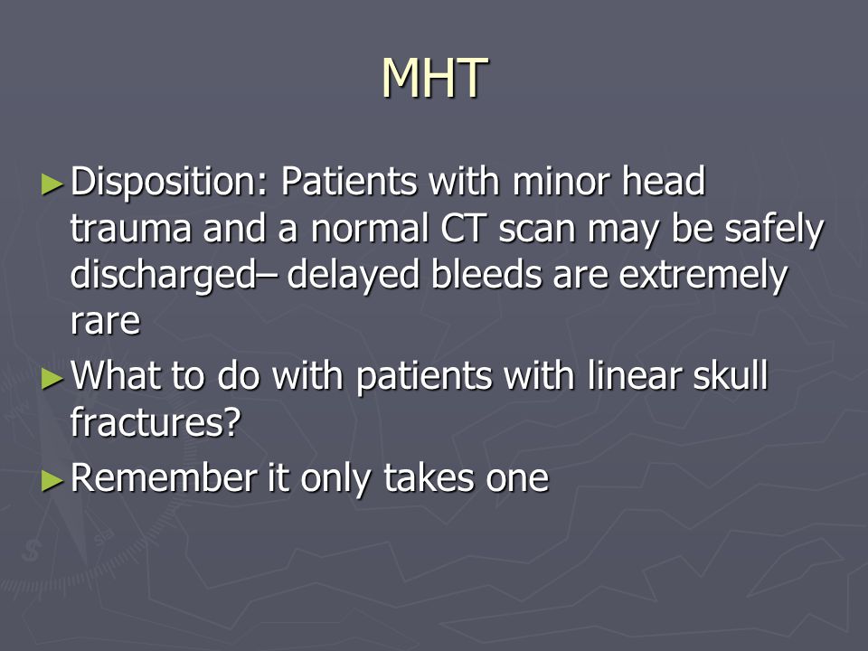 MHT Disposition: Patients with minor head trauma and a normal CT scan may be safely discharged– delayed bleeds are extremely rare Disposition: Patients with minor head trauma and a normal CT scan may be safely discharged– delayed bleeds are extremely rare What to do with patients with linear skull fractures.