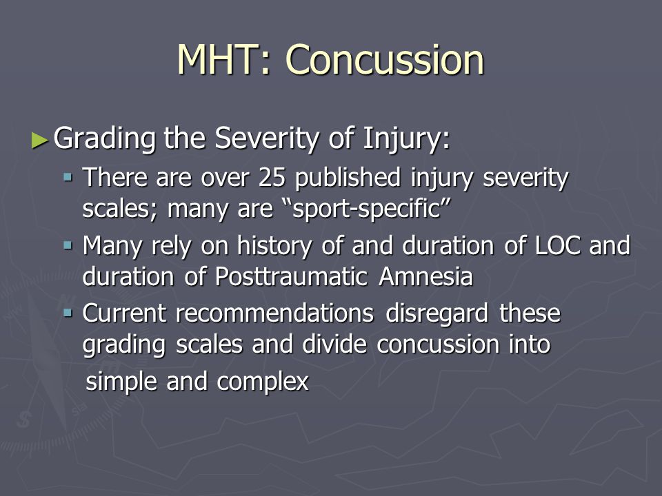 MHT: Concussion Grading the Severity of Injury: Grading the Severity of Injury: There are over 25 published injury severity scales; many are sport-specific There are over 25 published injury severity scales; many are sport-specific Many rely on history of and duration of LOC and duration of Posttraumatic Amnesia Many rely on history of and duration of LOC and duration of Posttraumatic Amnesia Current recommendations disregard these grading scales and divide concussion into Current recommendations disregard these grading scales and divide concussion into simple and complex simple and complex