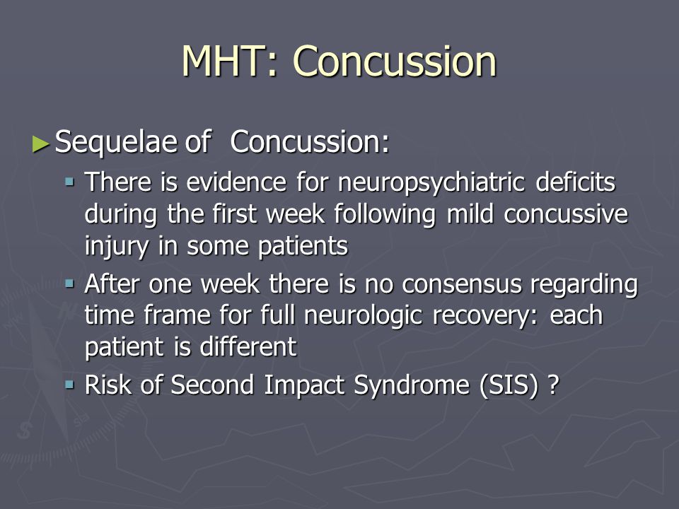 MHT: Concussion Sequelae of Concussion: Sequelae of Concussion: There is evidence for neuropsychiatric deficits during the first week following mild concussive injury in some patients There is evidence for neuropsychiatric deficits during the first week following mild concussive injury in some patients After one week there is no consensus regarding time frame for full neurologic recovery: each patient is different After one week there is no consensus regarding time frame for full neurologic recovery: each patient is different Risk of Second Impact Syndrome (SIS) .