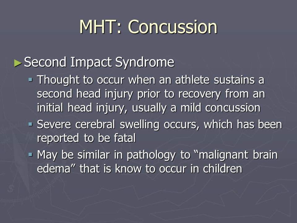 MHT: Concussion Second Impact Syndrome Second Impact Syndrome Thought to occur when an athlete sustains a second head injury prior to recovery from an initial head injury, usually a mild concussion Thought to occur when an athlete sustains a second head injury prior to recovery from an initial head injury, usually a mild concussion Severe cerebral swelling occurs, which has been reported to be fatal Severe cerebral swelling occurs, which has been reported to be fatal May be similar in pathology to malignant brain edema that is know to occur in children May be similar in pathology to malignant brain edema that is know to occur in children