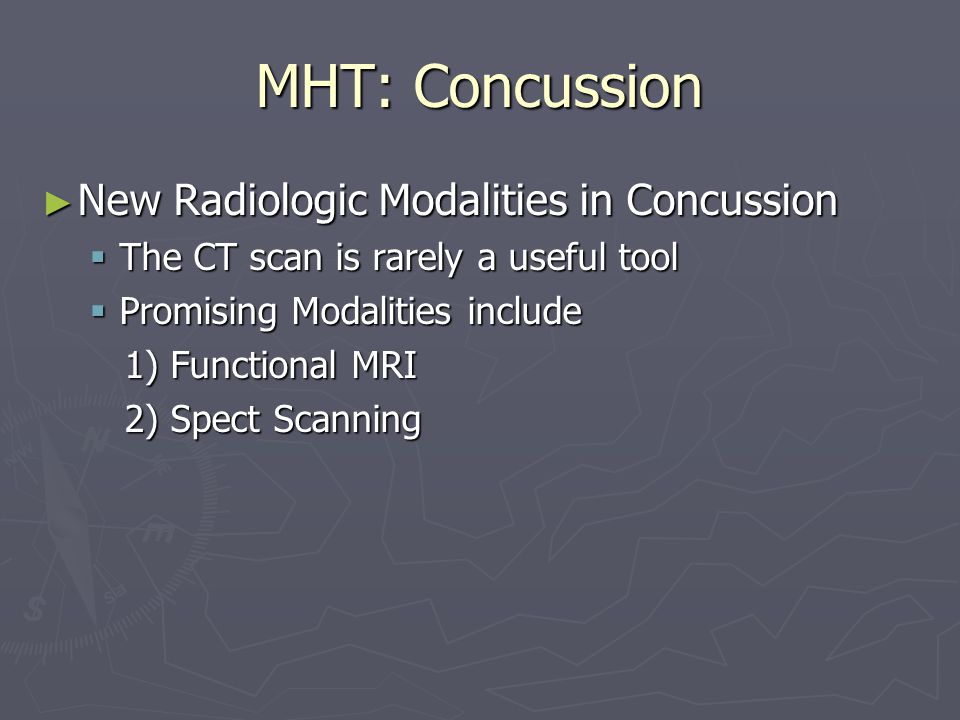 MHT: Concussion New Radiologic Modalities in Concussion New Radiologic Modalities in Concussion The CT scan is rarely a useful tool The CT scan is rarely a useful tool Promising Modalities include Promising Modalities include 1) Functional MRI 1) Functional MRI 2) Spect Scanning 2) Spect Scanning
