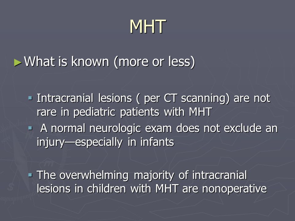 MHT What is known (more or less) What is known (more or less) Intracranial lesions ( per CT scanning) are not rare in pediatric patients with MHT Intracranial lesions ( per CT scanning) are not rare in pediatric patients with MHT A normal neurologic exam does not exclude an injuryespecially in infants A normal neurologic exam does not exclude an injuryespecially in infants The overwhelming majority of intracranial lesions in children with MHT are nonoperative The overwhelming majority of intracranial lesions in children with MHT are nonoperative