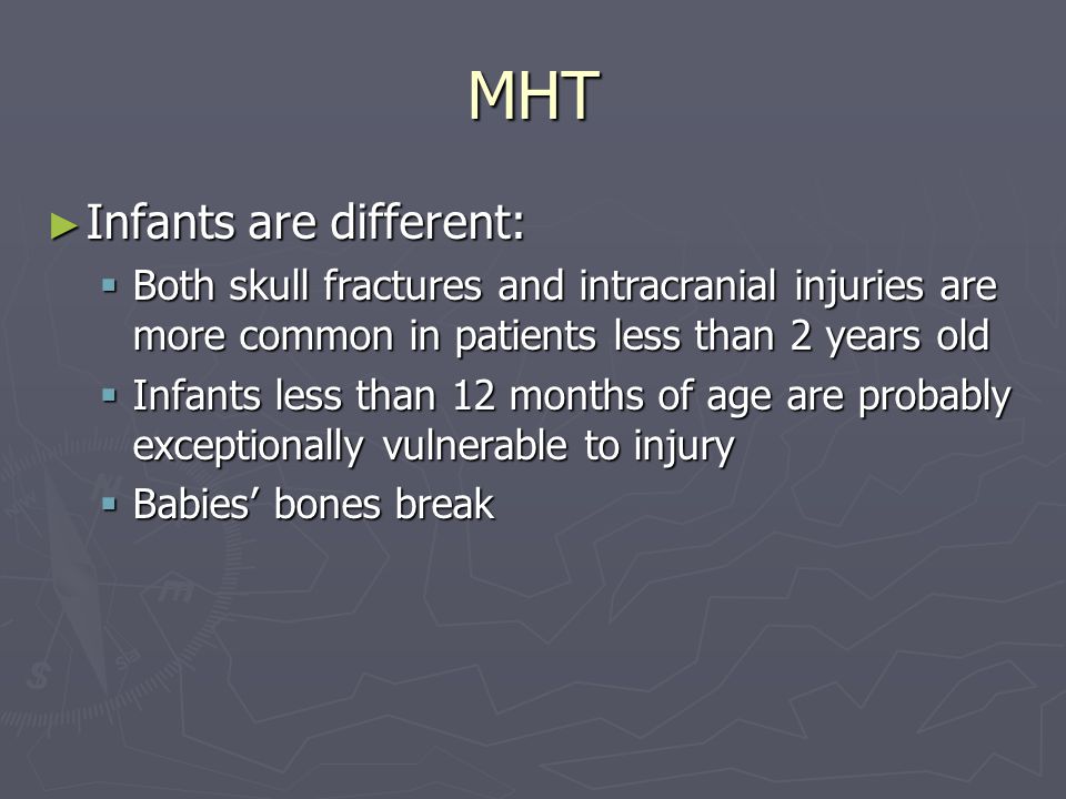 MHT Infants are different: Infants are different: Both skull fractures and intracranial injuries are more common in patients less than 2 years old Both skull fractures and intracranial injuries are more common in patients less than 2 years old Infants less than 12 months of age are probably exceptionally vulnerable to injury Infants less than 12 months of age are probably exceptionally vulnerable to injury Babies bones break Babies bones break