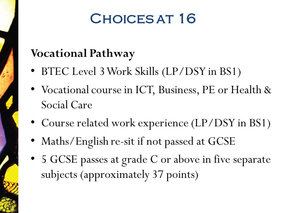 Vocational Pathway BTEC Level 3 Work Skills (LP/DSY in BS1) Vocational course in ICT, Business, PE or Health & Social Care Course related work experience (LP/DSY in BS1) Maths/English re-sit if not passed at GCSE 5 GCSE passes at grade C or above in five separate subjects (approximately 37 points)