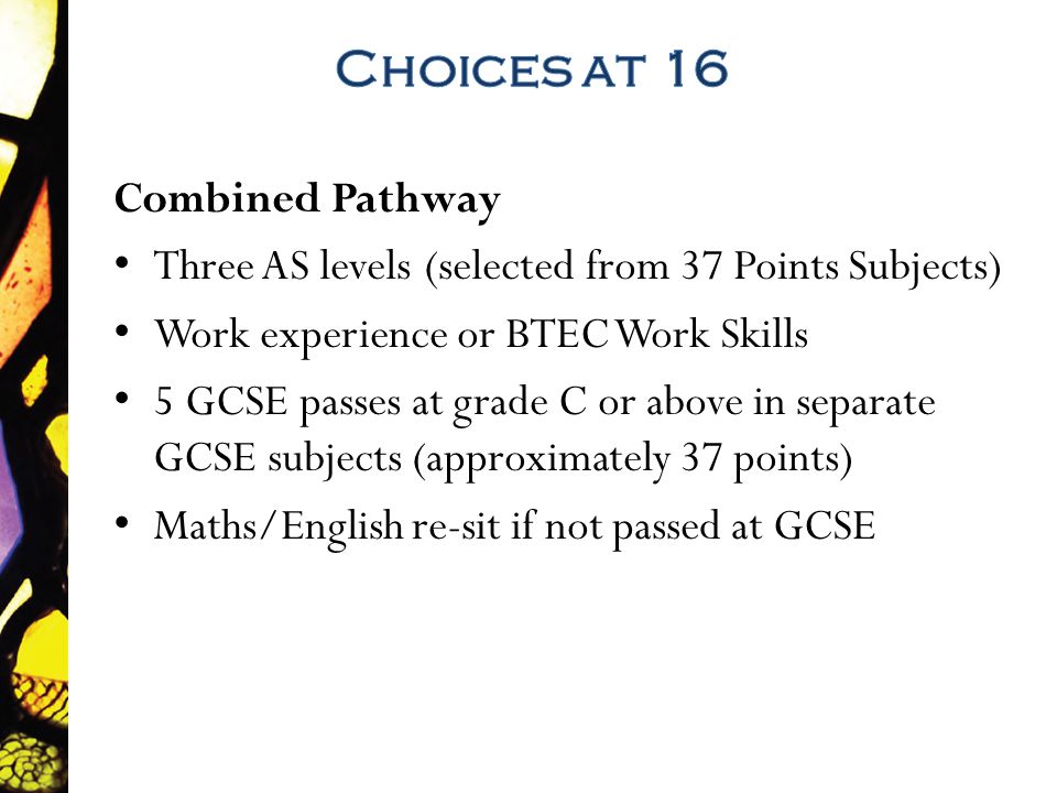 Combined Pathway Three AS levels (selected from 37 Points Subjects) Work experience or BTEC Work Skills 5 GCSE passes at grade C or above in separate GCSE subjects (approximately 37 points) Maths/English re-sit if not passed at GCSE