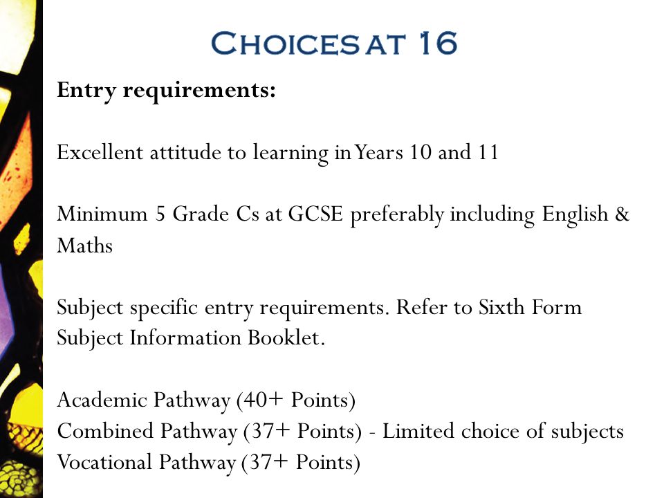 Entry requirements: Excellent attitude to learning in Years 10 and 11 Minimum 5 Grade Cs at GCSE preferably including English & Maths Subject specific entry requirements.