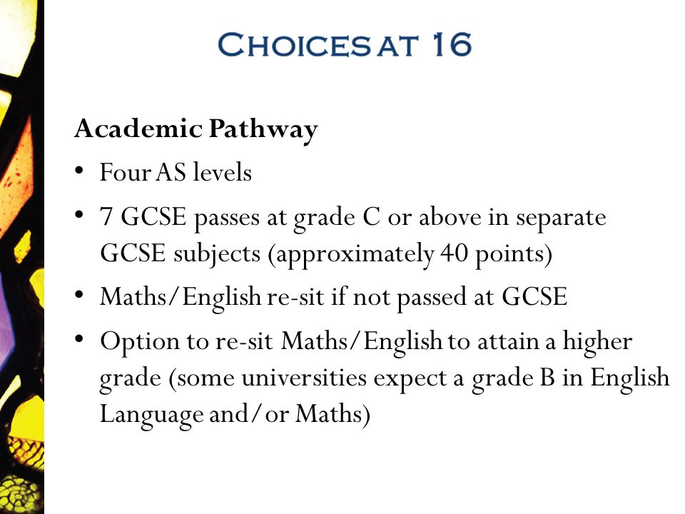Academic Pathway Four AS levels 7 GCSE passes at grade C or above in separate GCSE subjects (approximately 40 points) Maths/English re-sit if not passed at GCSE Option to re-sit Maths/English to attain a higher grade (some universities expect a grade B in English Language and/or Maths)
