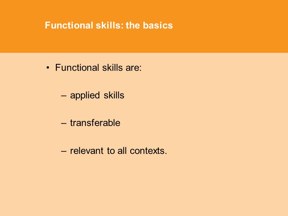 Functional skills: the basics Functional skills are: –applied skills –transferable –relevant to all contexts.