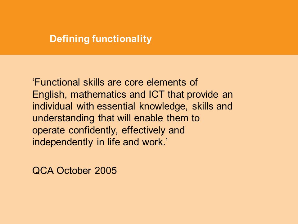 Defining functionality Functional skills are core elements of English, mathematics and ICT that provide an individual with essential knowledge, skills and understanding that will enable them to operate confidently, effectively and independently in life and work.