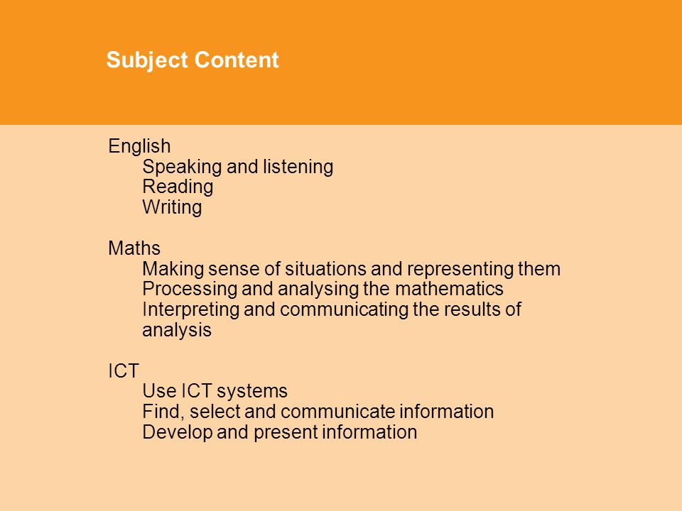 Subject Content English Speaking and listening Reading Writing Maths Making sense of situations and representing them Processing and analysing the mathematics Interpreting and communicating the results of analysis ICT Use ICT systems Find, select and communicate information Develop and present information