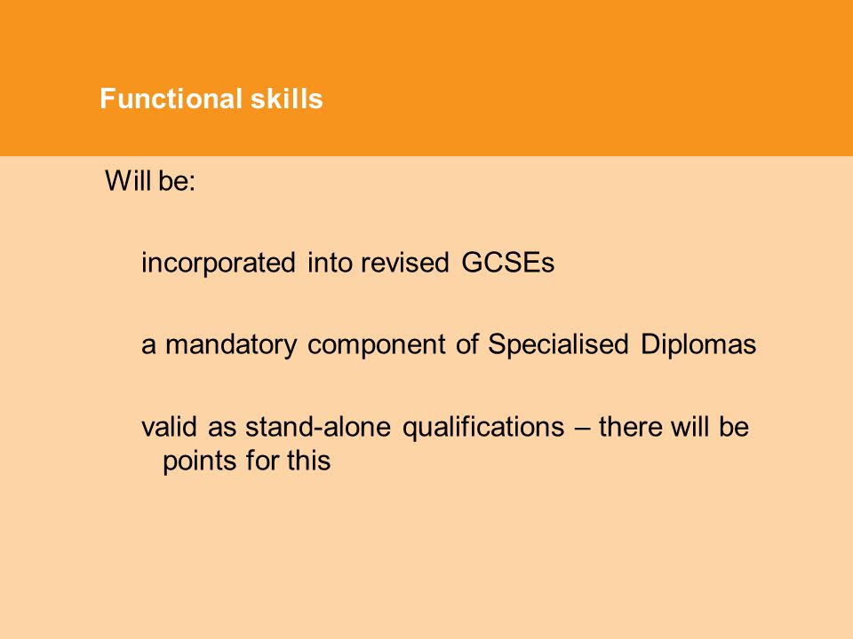 Functional skills Will be: incorporated into revised GCSEs a mandatory component of Specialised Diplomas valid as stand-alone qualifications – there will be points for this
