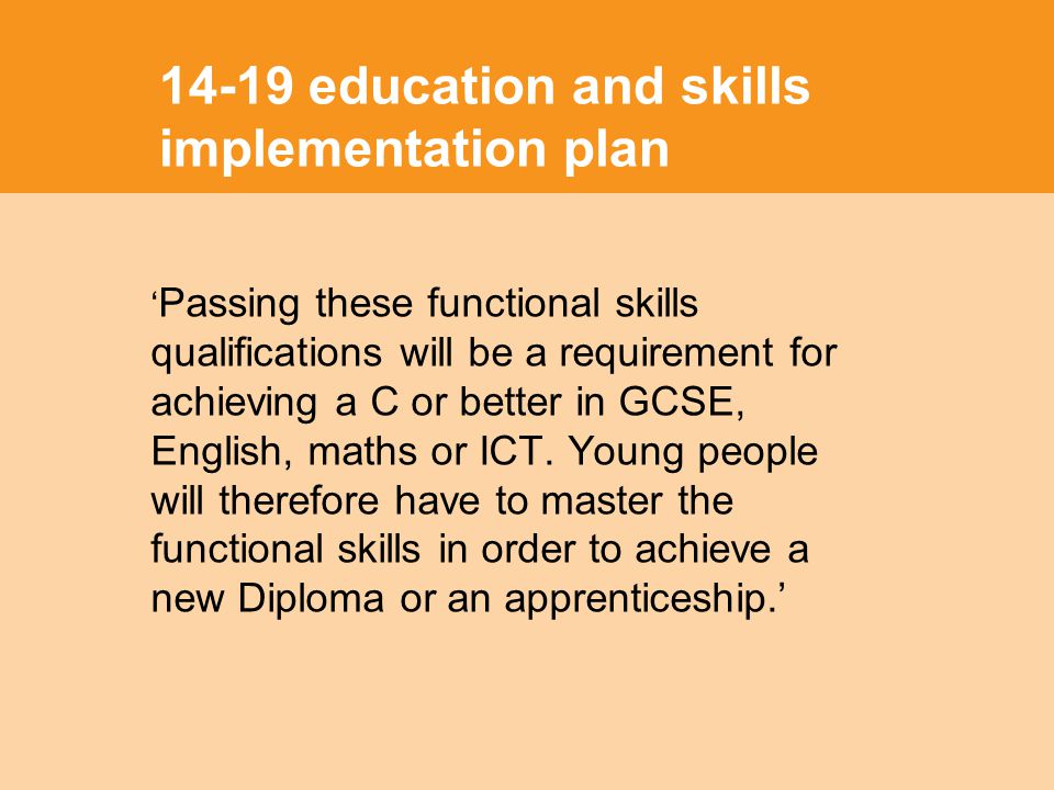 14-19 education and skills implementation plan Passing these functional skills qualifications will be a requirement for achieving a C or better in GCSE, English, maths or ICT.