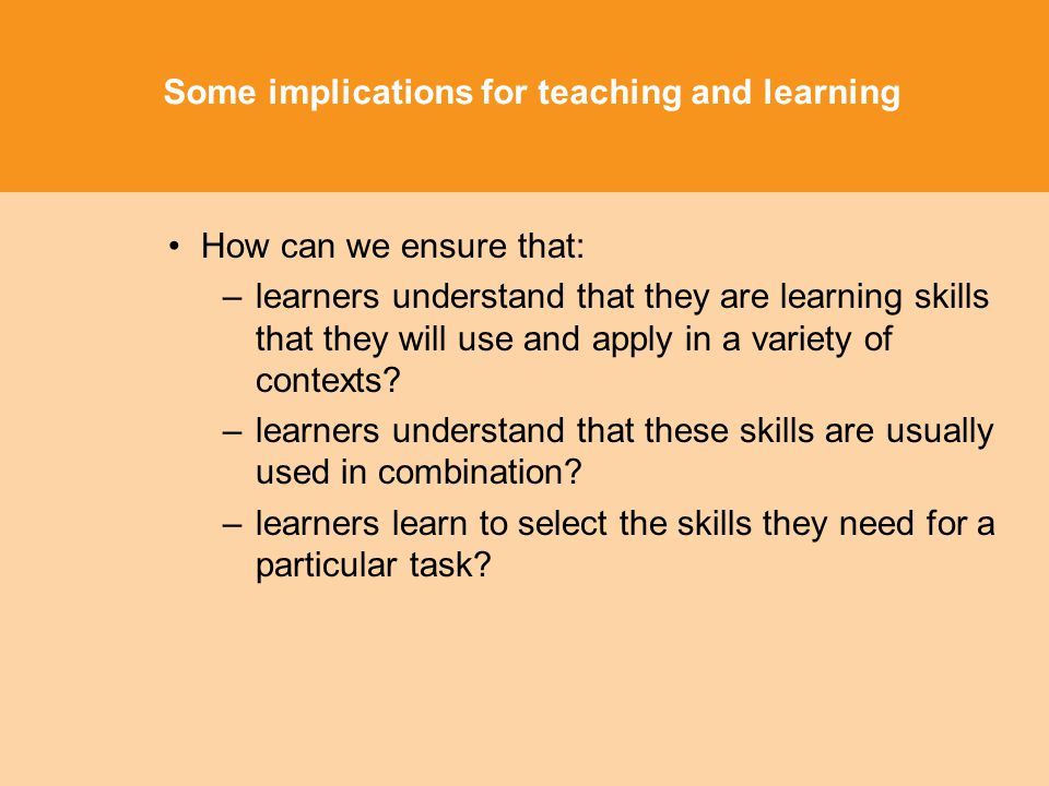 Some implications for teaching and learning How can we ensure that: –learners understand that they are learning skills that they will use and apply in a variety of contexts.