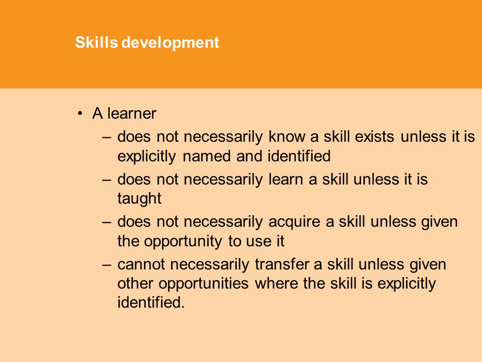 Skills development A learner –does not necessarily know a skill exists unless it is explicitly named and identified –does not necessarily learn a skill unless it is taught –does not necessarily acquire a skill unless given the opportunity to use it –cannot necessarily transfer a skill unless given other opportunities where the skill is explicitly identified.
