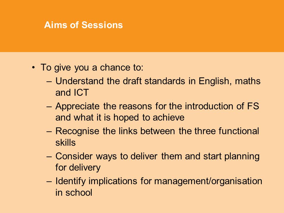 Aims of Sessions To give you a chance to: –Understand the draft standards in English, maths and ICT –Appreciate the reasons for the introduction of FS and what it is hoped to achieve –Recognise the links between the three functional skills –Consider ways to deliver them and start planning for delivery –Identify implications for management/organisation in school
