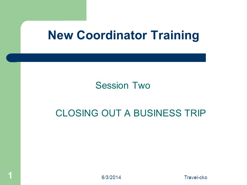 6/3/2014Travel-cko 1 New Coordinator Training Session Two CLOSING OUT A BUSINESS TRIP