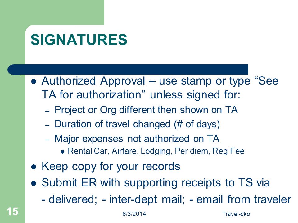 6/3/2014Travel-cko 15 SIGNATURES Authorized Approval – use stamp or type See TA for authorization unless signed for: – Project or Org different then shown on TA – Duration of travel changed (# of days) – Major expenses not authorized on TA Rental Car, Airfare, Lodging, Per diem, Reg Fee Keep copy for your records Submit ER with supporting receipts to TS via - delivered; - inter-dept mail; -  from traveler