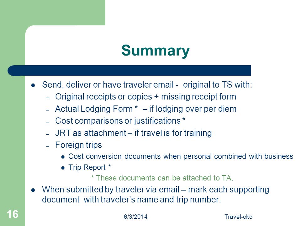 6/3/2014Travel-cko 16 Summary Send, deliver or have traveler  - original to TS with: – Original receipts or copies + missing receipt form – Actual Lodging Form * – if lodging over per diem – Cost comparisons or justifications * – JRT as attachment – if travel is for training – Foreign trips Cost conversion documents when personal combined with business Trip Report * * These documents can be attached to TA.