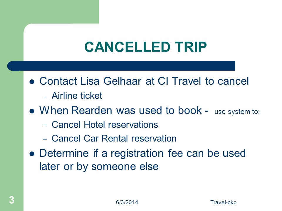6/3/2014Travel-cko 3 CANCELLED TRIP Contact Lisa Gelhaar at CI Travel to cancel – Airline ticket When Rearden was used to book - use system to: – Cancel Hotel reservations – Cancel Car Rental reservation Determine if a registration fee can be used later or by someone else