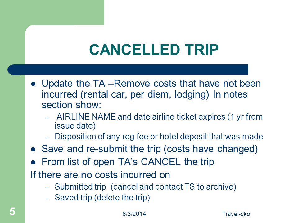 6/3/2014Travel-cko 5 CANCELLED TRIP Update the TA –Remove costs that have not been incurred (rental car, per diem, lodging) In notes section show: – AIRLINE NAME and date airline ticket expires (1 yr from issue date) – Disposition of any reg fee or hotel deposit that was made Save and re-submit the trip (costs have changed) From list of open TAs CANCEL the trip If there are no costs incurred on – Submitted trip (cancel and contact TS to archive) – Saved trip (delete the trip)