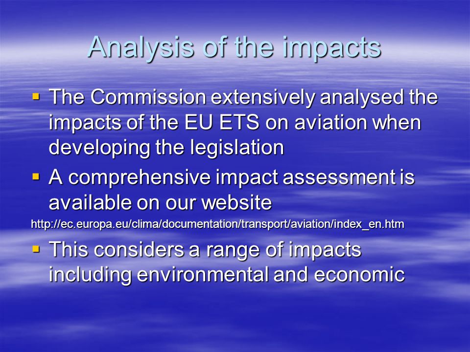 Analysis of the impacts The Commission extensively analysed the impacts of the EU ETS on aviation when developing the legislation The Commission extensively analysed the impacts of the EU ETS on aviation when developing the legislation A comprehensive impact assessment is available on our website A comprehensive impact assessment is available on our websitehttp://ec.europa.eu/clima/documentation/transport/aviation/index_en.htm This considers a range of impacts including environmental and economic This considers a range of impacts including environmental and economic