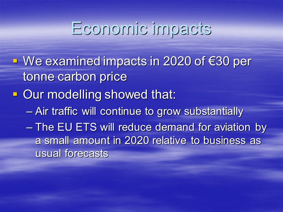 Economic impacts We examined impacts in 2020 of 30 per tonne carbon price We examined impacts in 2020 of 30 per tonne carbon price Our modelling showed that: Our modelling showed that: –Air traffic will continue to grow substantially –The EU ETS will reduce demand for aviation by a small amount in 2020 relative to business as usual forecasts