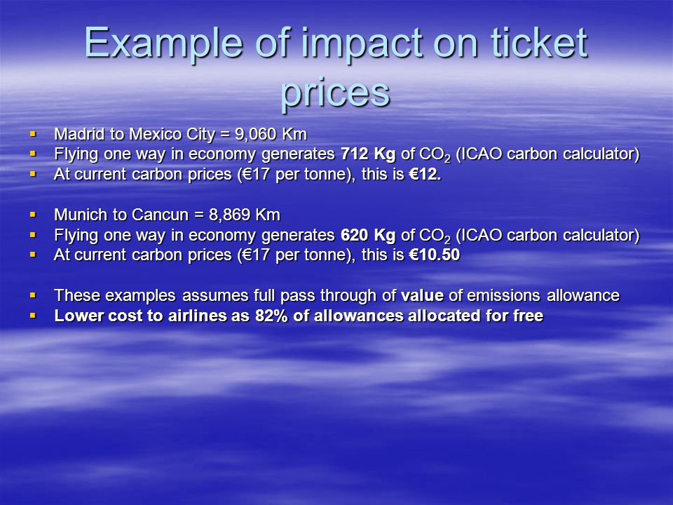 Example of impact on ticket prices Madrid to Mexico City = 9,060 Km Madrid to Mexico City = 9,060 Km Flying one way in economy generates 712 Kg of CO 2 (ICAO carbon calculator) Flying one way in economy generates 712 Kg of CO 2 (ICAO carbon calculator) At current carbon prices (17 per tonne), this is 12.