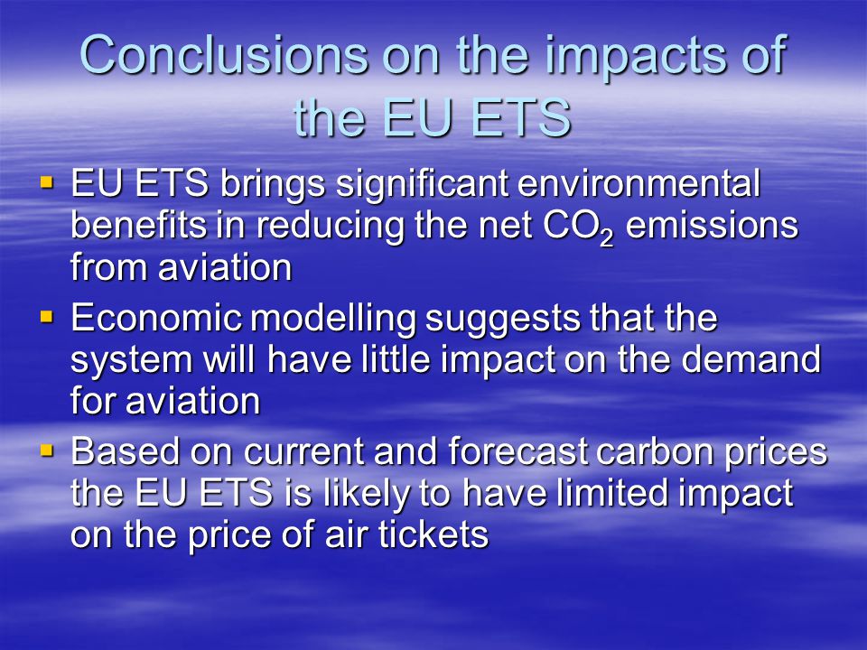 Conclusions on the impacts of the EU ETS EU ETS brings significant environmental benefits in reducing the net CO 2 emissions from aviation EU ETS brings significant environmental benefits in reducing the net CO 2 emissions from aviation Economic modelling suggests that the system will have little impact on the demand for aviation Economic modelling suggests that the system will have little impact on the demand for aviation Based on current and forecast carbon prices the EU ETS is likely to have limited impact on the price of air tickets Based on current and forecast carbon prices the EU ETS is likely to have limited impact on the price of air tickets