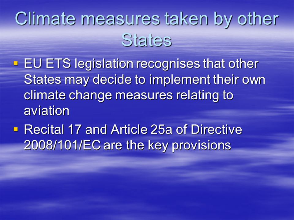 Climate measures taken by other States EU ETS legislation recognises that other States may decide to implement their own climate change measures relating to aviation EU ETS legislation recognises that other States may decide to implement their own climate change measures relating to aviation Recital 17 and Article 25a of Directive 2008/101/EC are the key provisions Recital 17 and Article 25a of Directive 2008/101/EC are the key provisions
