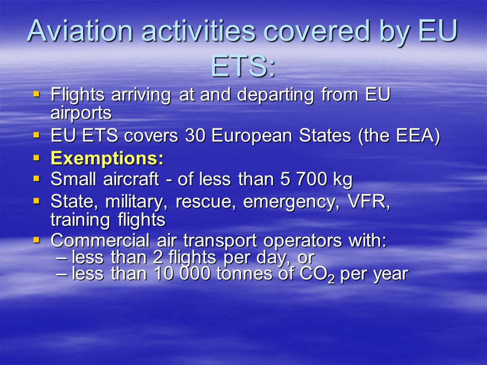 Aviation activities covered by EU ETS: Flights arriving at and departing from EU airports Flights arriving at and departing from EU airports EU ETS covers 30 European States (the EEA) EU ETS covers 30 European States (the EEA) Exemptions: Exemptions: Small aircraft - of less than kg Small aircraft - of less than kg State, military, rescue, emergency, VFR, training flights State, military, rescue, emergency, VFR, training flights Commercial air transport operators with: Commercial air transport operators with: –less than 2 flights per day, or –less than tonnes of CO 2 per year