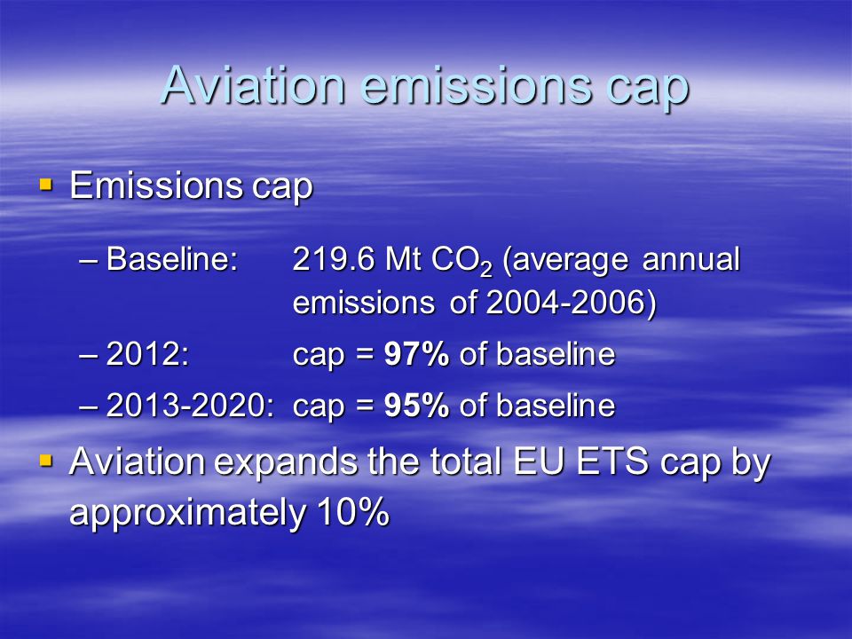 Aviation emissions cap Emissions cap Emissions cap –Baseline:219.6 Mt CO 2 (average annual emissions of ) –2012:cap = 97% of baseline – : cap = 95% of baseline Aviation expands the total EU ETS cap by approximately 10% Aviation expands the total EU ETS cap by approximately 10%