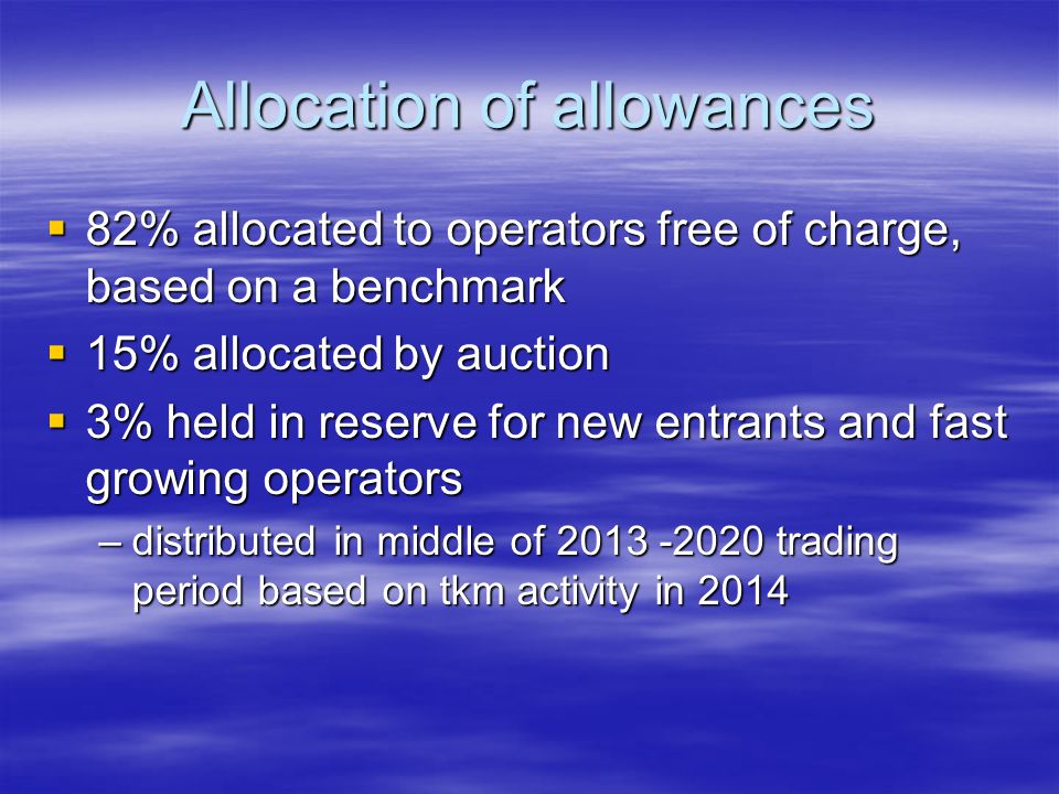 Allocation of allowances 82% allocated to operators free of charge, based on a benchmark 82% allocated to operators free of charge, based on a benchmark 15% allocated by auction 15% allocated by auction 3% held in reserve for new entrants and fast growing operators 3% held in reserve for new entrants and fast growing operators –distributed in middle of trading period based on tkm activity in 2014
