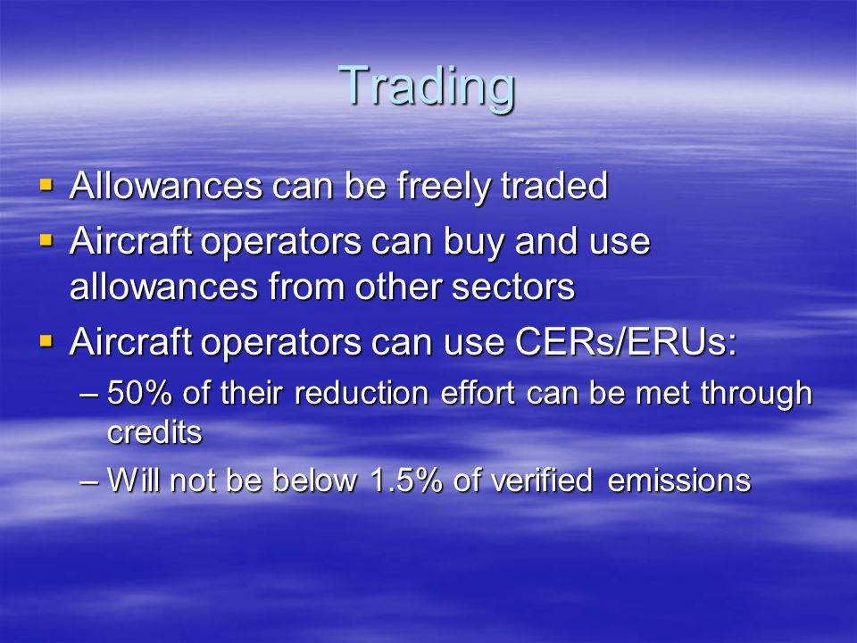 Trading Allowances can be freely traded Allowances can be freely traded Aircraft operators can buy and use allowances from other sectors Aircraft operators can buy and use allowances from other sectors Aircraft operators can use CERs/ERUs: Aircraft operators can use CERs/ERUs: –50% of their reduction effort can be met through credits –Will not be below 1.5% of verified emissions