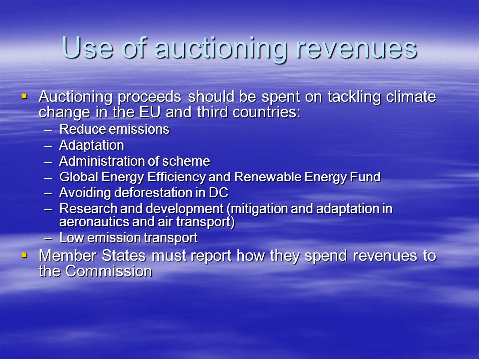 Use of auctioning revenues Auctioning proceeds should be spent on tackling climate change in the EU and third countries: Auctioning proceeds should be spent on tackling climate change in the EU and third countries: –Reduce emissions –Adaptation –Administration of scheme –Global Energy Efficiency and Renewable Energy Fund –Avoiding deforestation in DC –Research and development (mitigation and adaptation in aeronautics and air transport) –Low emission transport Member States must report how they spend revenues to the Commission Member States must report how they spend revenues to the Commission