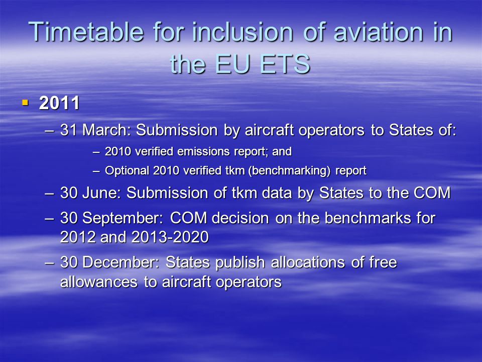 Timetable for inclusion of aviation in the EU ETS –31 March: Submission by aircraft operators to States of: –2010 verified emissions report; and –Optional 2010 verified tkm (benchmarking) report –30 June: Submission of tkm data by States to the COM –30 September: COM decision on the benchmarks for 2012 and –30 December: States publish allocations of free allowances to aircraft operators