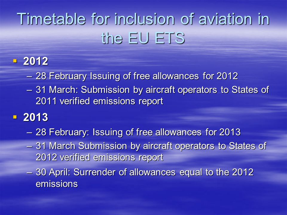 Timetable for inclusion of aviation in the EU ETS –28 February Issuing of free allowances for 2012 –31 March: Submission by aircraft operators to States of 2011 verified emissions report –28 February: Issuing of free allowances for 2013 –31 March Submission by aircraft operators to States of 2012 verified emissions report –30 April: Surrender of allowances equal to the 2012 emissions